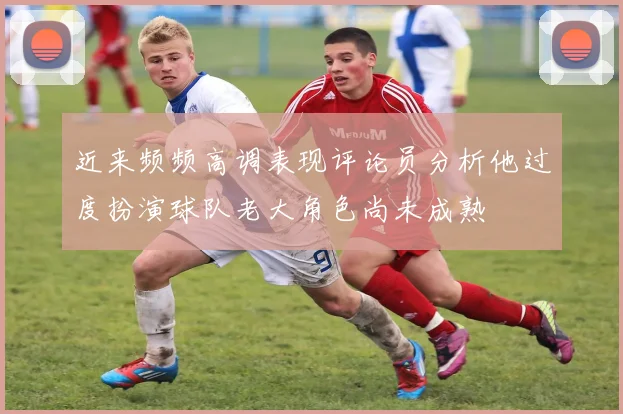 近来频频高调表现评论员分析他过度扮演球队老大角色尚未成熟