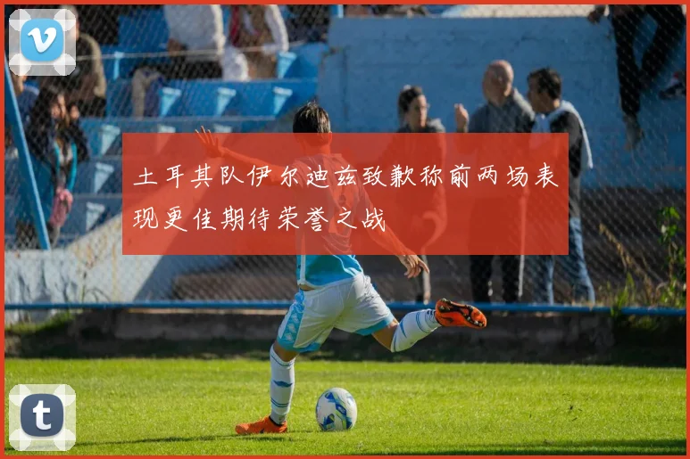土耳其队伊尔迪兹致歉称前两场表现更佳期待荣誉之战