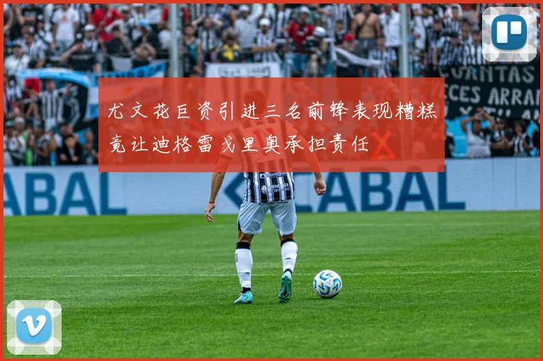 尤文花巨资引进三名前锋表现糟糕竟让迪格雷戈里奥承担责任