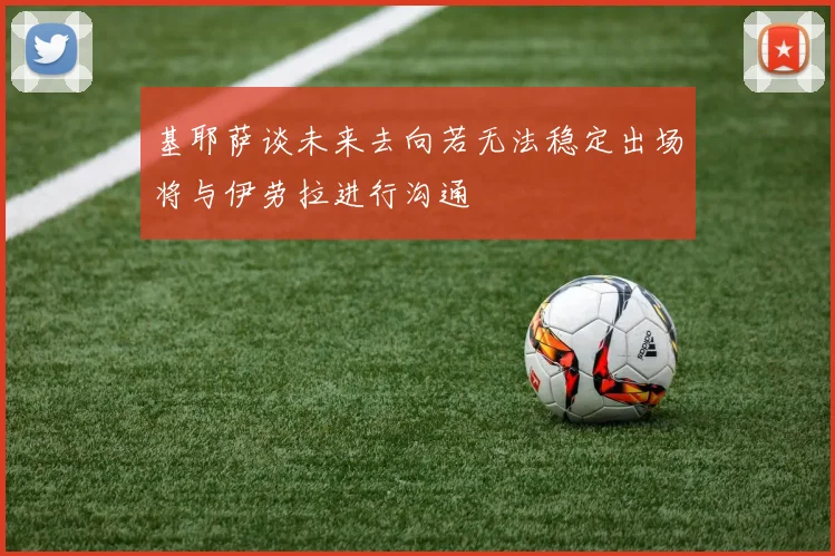 基耶萨谈未来去向若无法稳定出场将与伊劳拉进行沟通