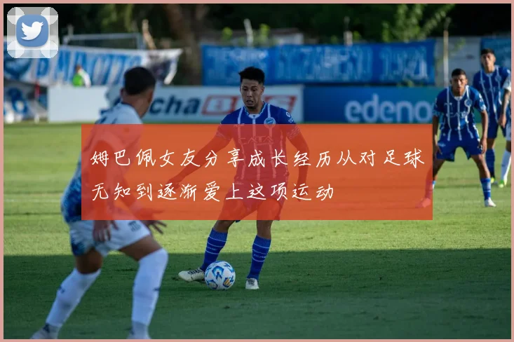 姆巴佩女友分享成长经历从对足球无知到逐渐爱上这项运动