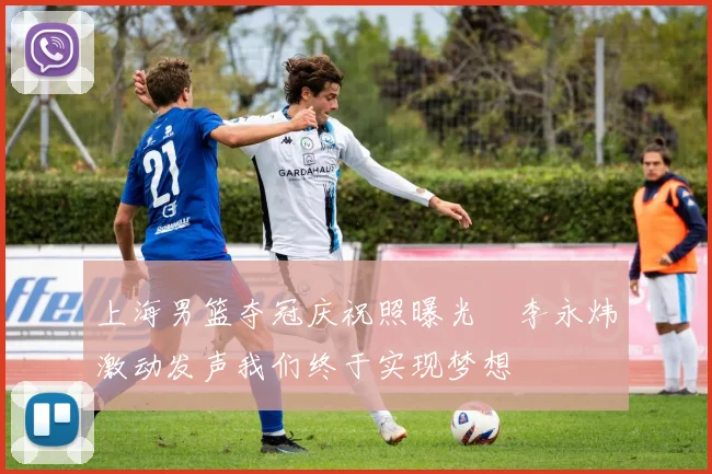 上海男篮夺冠庆祝照曝光偰李永炜激动发声我们终于实现梦想