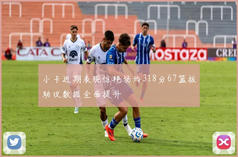 小卡近期表现惊艳场均318分67篮板助攻数据全面提升