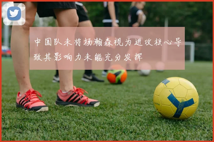 中国队未将杨瀚森视为进攻核心导致其影响力未能充分发挥