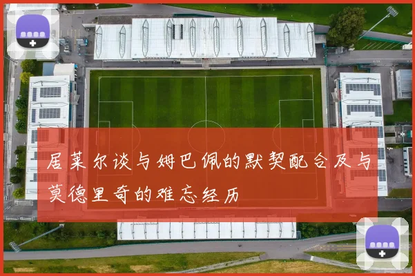 居莱尔谈与姆巴佩的默契配合及与莫德里奇的难忘经历