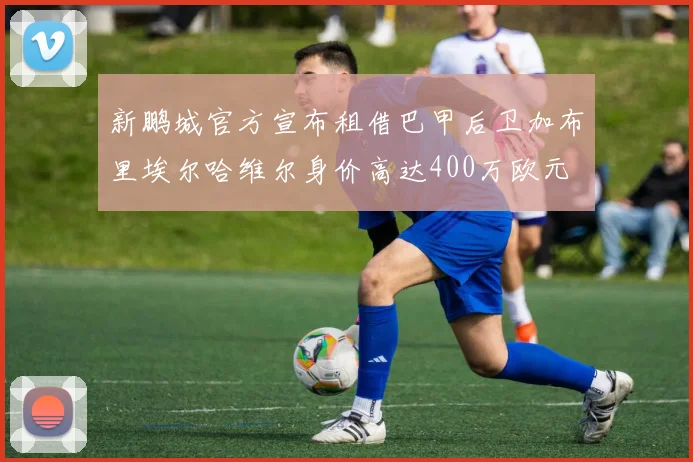 新鹏城官方宣布租借巴甲后卫加布里埃尔哈维尔身价高达400万欧元