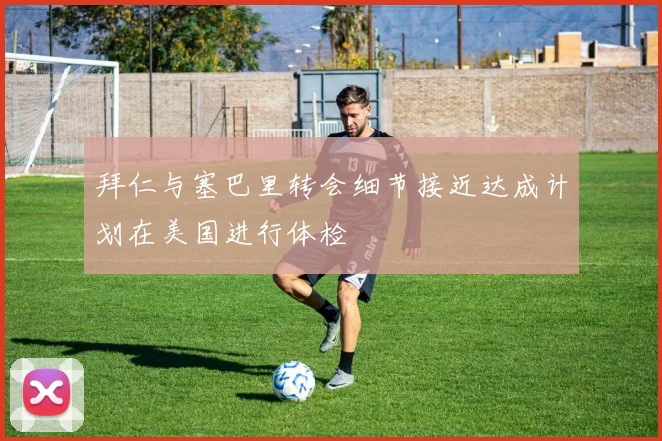 拜仁与塞巴里转会细节接近达成计划在美国进行体检