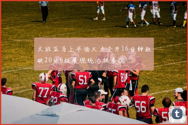 文班亚马上半场火力全开16分钟狂砍20分6板展现统治级表现