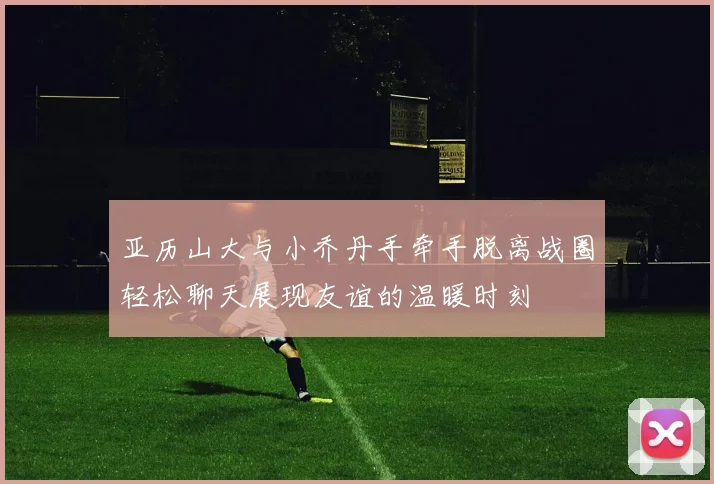 亚历山大与小乔丹手牵手脱离战圈轻松聊天展现友谊的温暖时刻