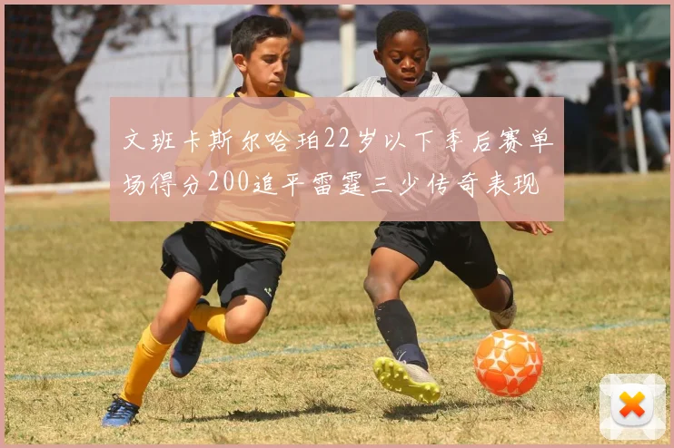 文班卡斯尔哈珀22岁以下季后赛单场得分200追平雷霆三少传奇表现