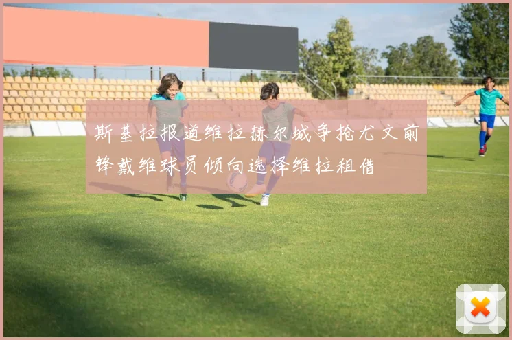 斯基拉报道维拉赫尔城争抢尤文前锋戴维球员倾向选择维拉租借