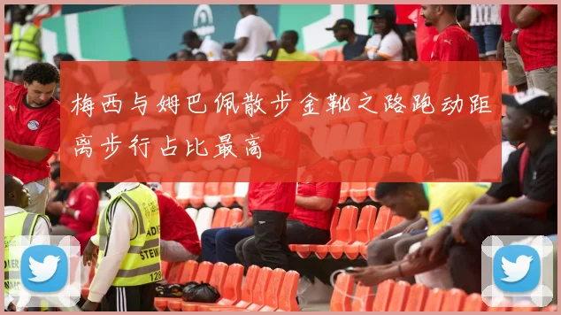 梅西与姆巴佩散步金靴之路跑动距离步行占比最高