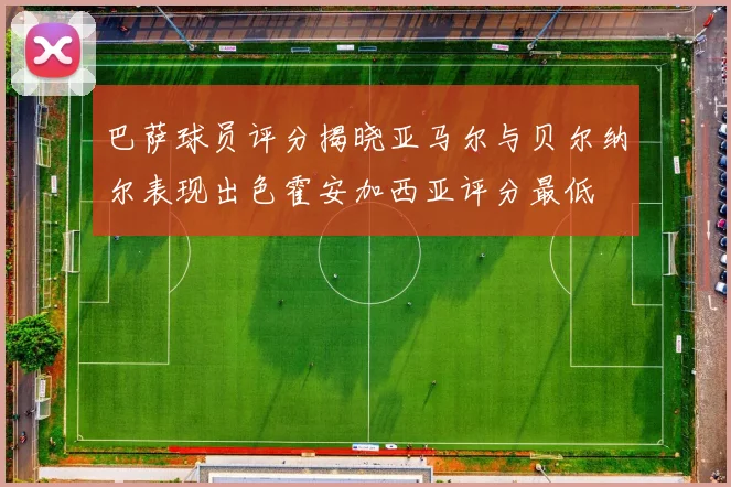 巴萨球员评分揭晓亚马尔与贝尔纳尔表现出色霍安加西亚评分最低