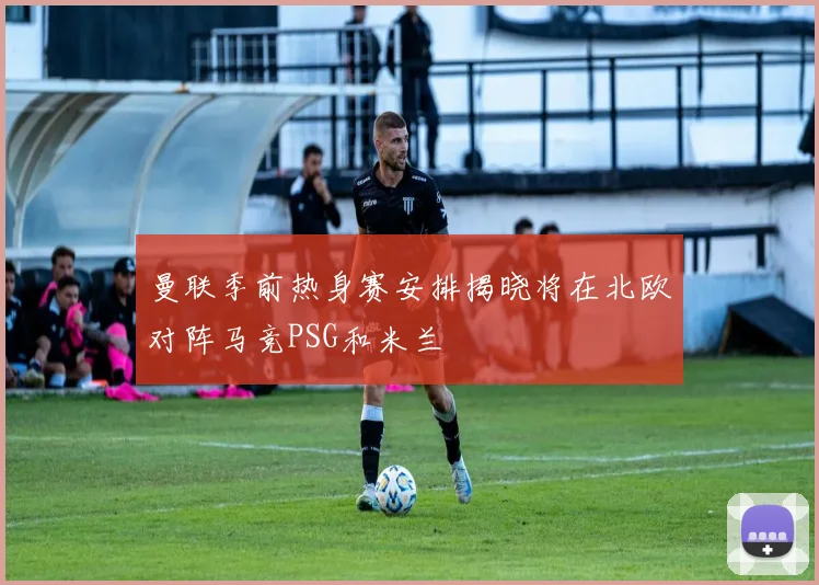 曼联季前热身赛安排揭晓将在北欧对阵马竞PSG和米兰