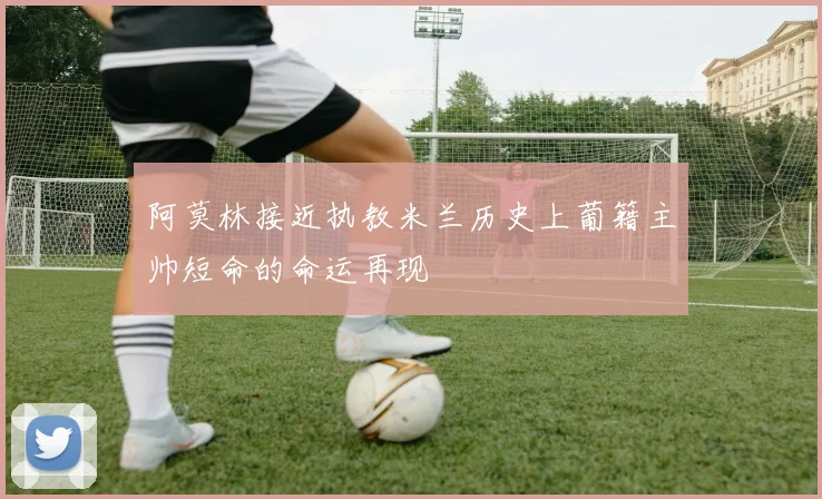 阿莫林接近执教米兰历史上葡籍主帅短命的命运再现