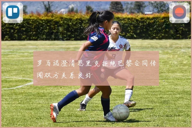 罗马诺澄清恩里克拒绝巴黎合同传闻双方关系良好