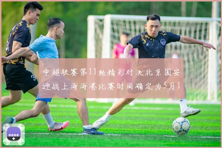 中超联赛第11轮精彩对决北京国安迎战上海海港比赛时间确定为5月10日19点35分