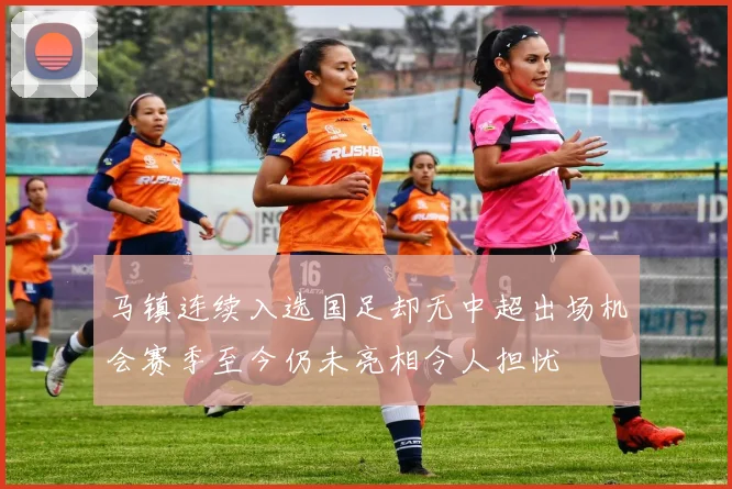马镇连续入选国足却无中超出场机会赛季至今仍未亮相令人担忧