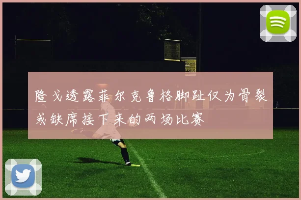 隆戈透露菲尔克鲁格脚趾仅为骨裂或缺席接下来的两场比赛