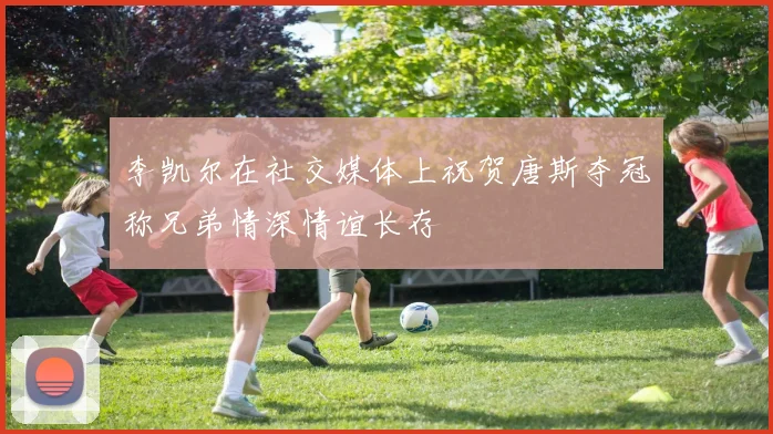 李凯尔在社交媒体上祝贺唐斯夺冠称兄弟情深情谊长存