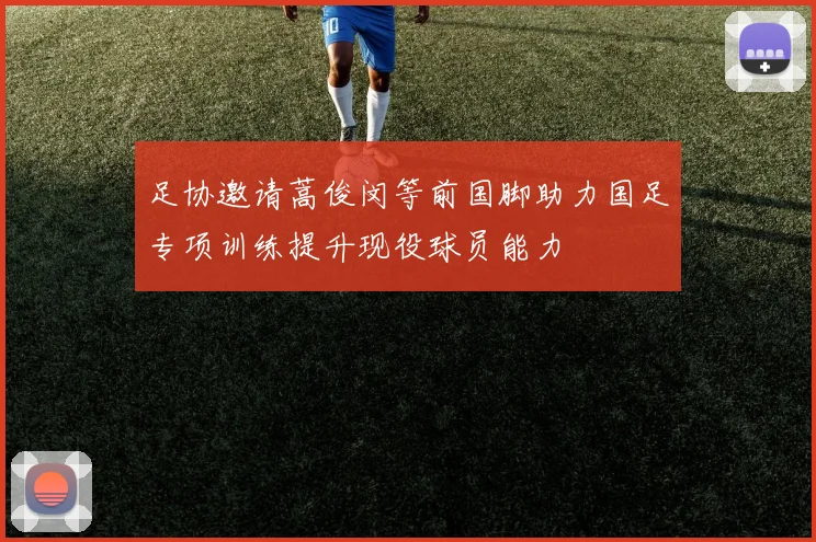 足协邀请蒿俊闵等前国脚助力国足专项训练提升现役球员能力