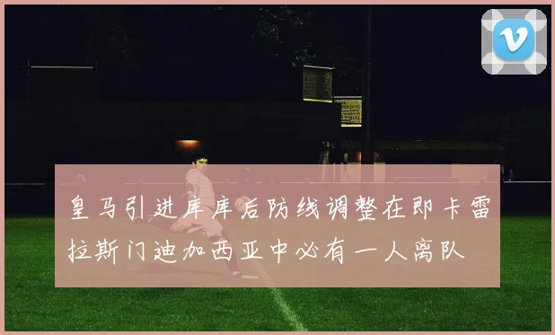 皇马引进库库后防线调整在即卡雷拉斯门迪加西亚中必有一人离队