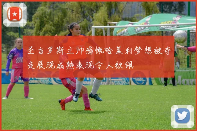 圣吉罗斯主帅感慨哈莱利梦想被夺走展现成熟表现令人钦佩