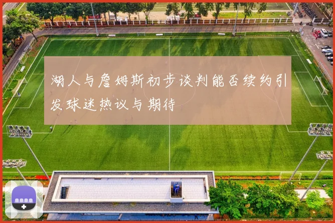 湖人与詹姆斯初步谈判能否续约引发球迷热议与期待