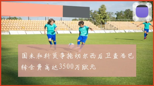 国米和科莫争抢切尔西后卫查洛巴转会费高达3500万欧元
