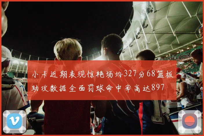 小卡近期表现惊艳场均327分68篮板助攻数据全面罚球命中率高达897