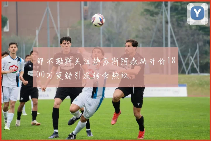 那不勒斯关注热苏斯阿森纳开价1800万英镑引发转会热议