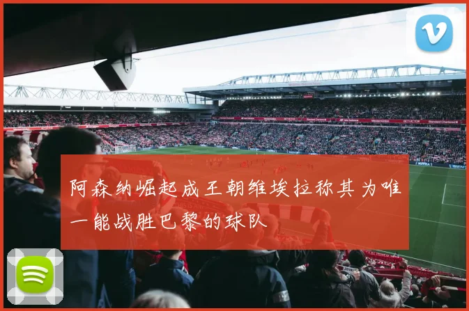 阿森纳崛起成王朝维埃拉称其为唯一能战胜巴黎的球队