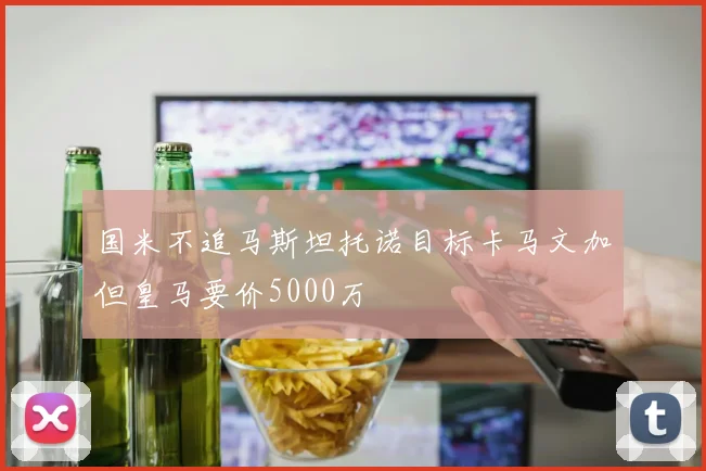国米不追马斯坦托诺目标卡马文加但皇马要价5000万