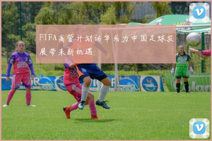 FIFA高管计划访华或为中国足球发展带来新机遇