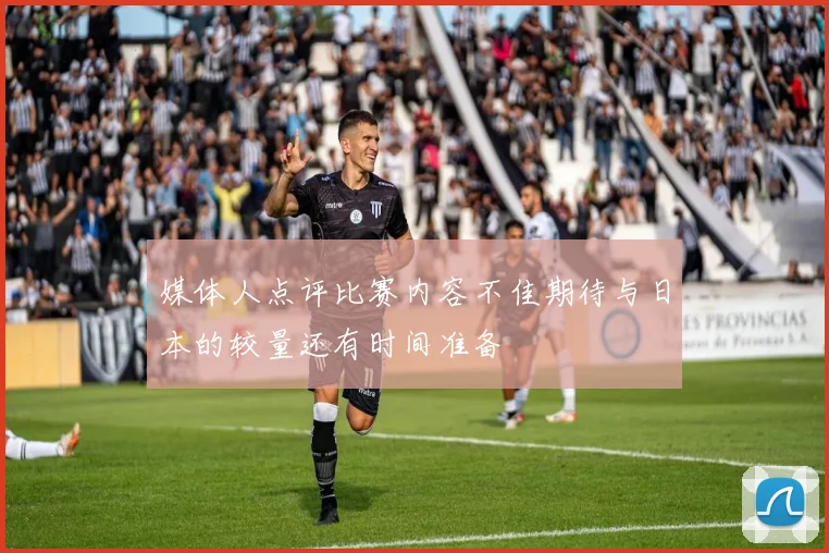 媒体人点评比赛内容不佳期待与日本的较量还有时间准备