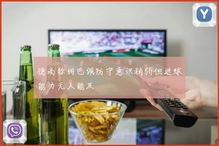 德尚称姆巴佩防守意识稍弱但进球能力无人能及
