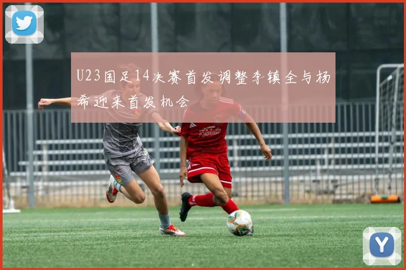 U23国足14决赛首发调整李镇全与杨希迎来首发机会